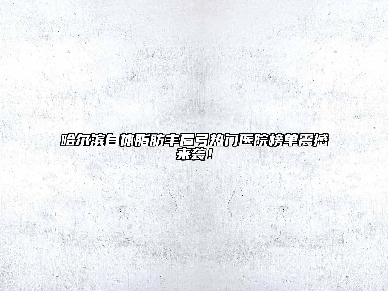 哈尔滨自体脂肪丰眉弓热门医院榜单震撼来袭！