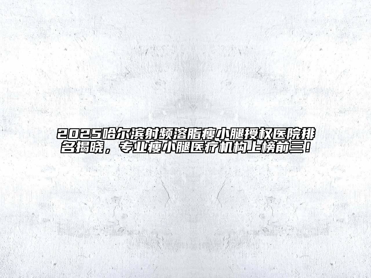 2025哈尔滨射频溶脂瘦小腿授权医院排名揭晓，专业瘦小腿医疗机构上榜前三！