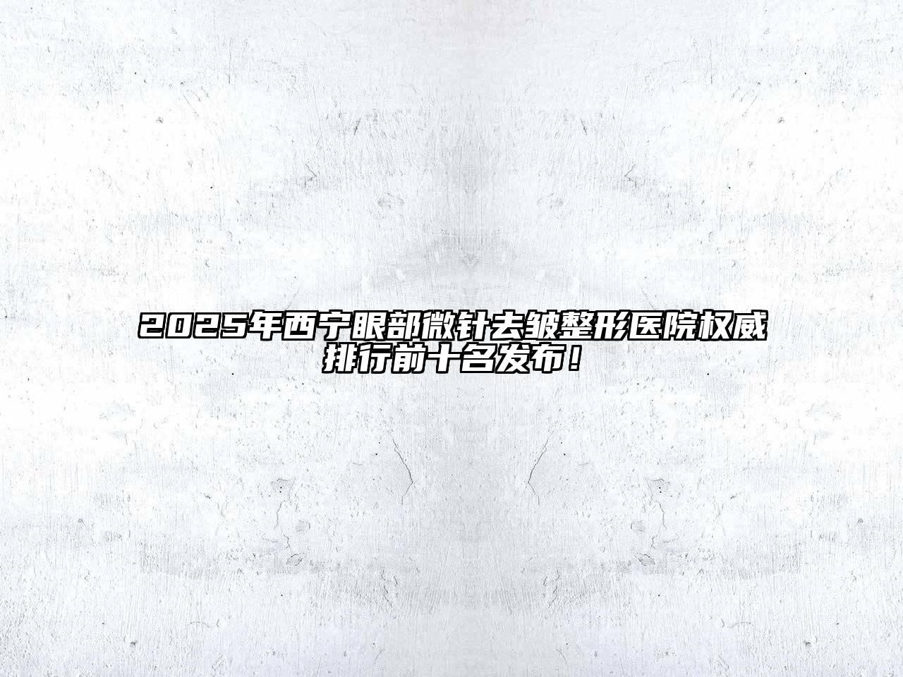 2025年西宁眼部微针去皱整形医院权威排行前十名发布！