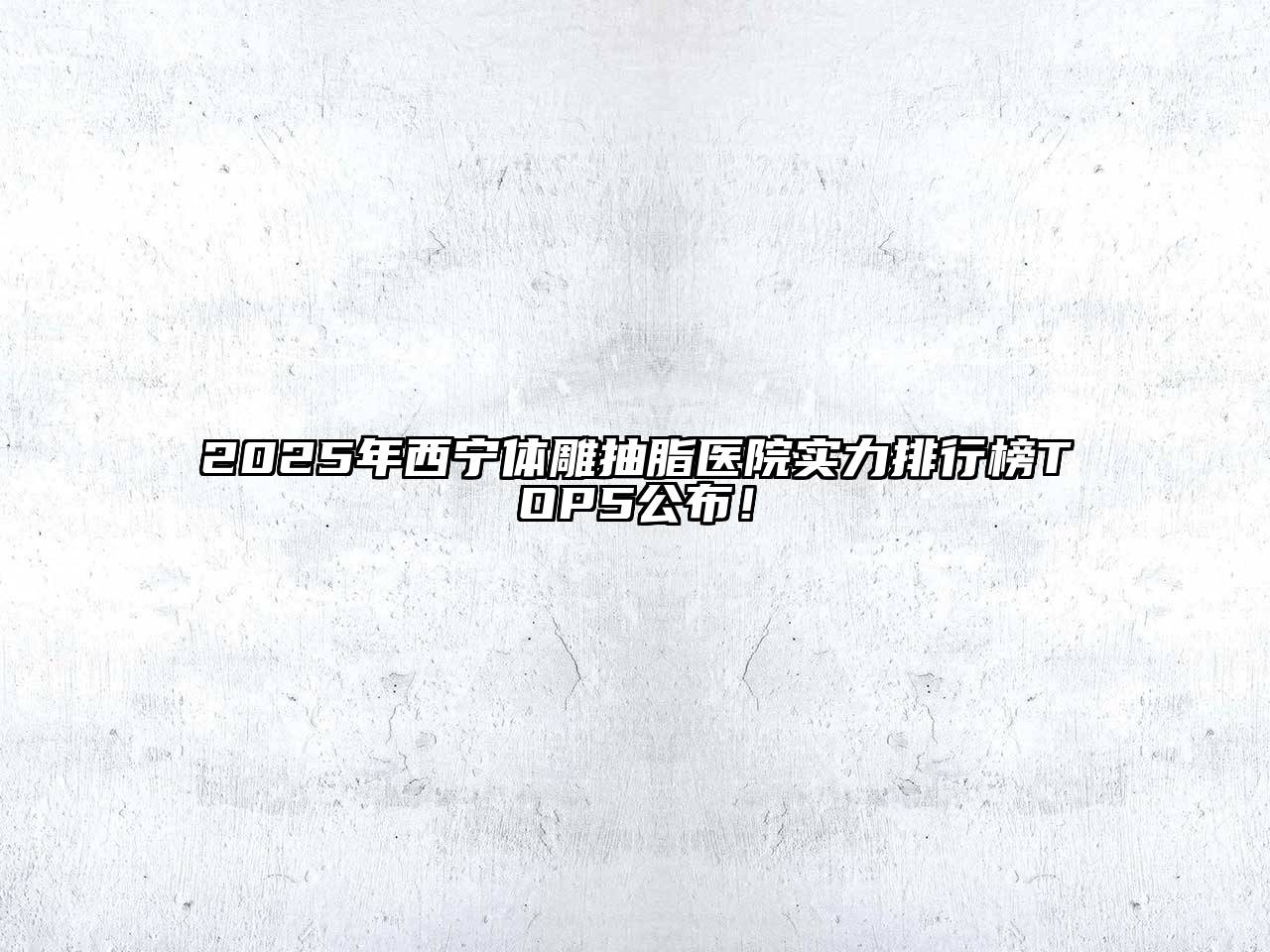 2025年西宁体雕抽脂医院实力排行榜TOP5公布！