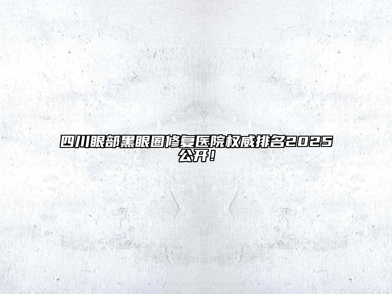 四川眼部黑眼圈修复医院权威排名2025公开！