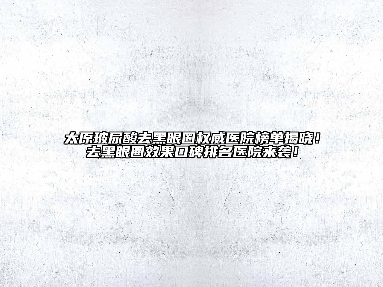 太原玻尿酸去黑眼圈权威医院榜单揭晓！去黑眼圈效果口碑排名医院来袭！