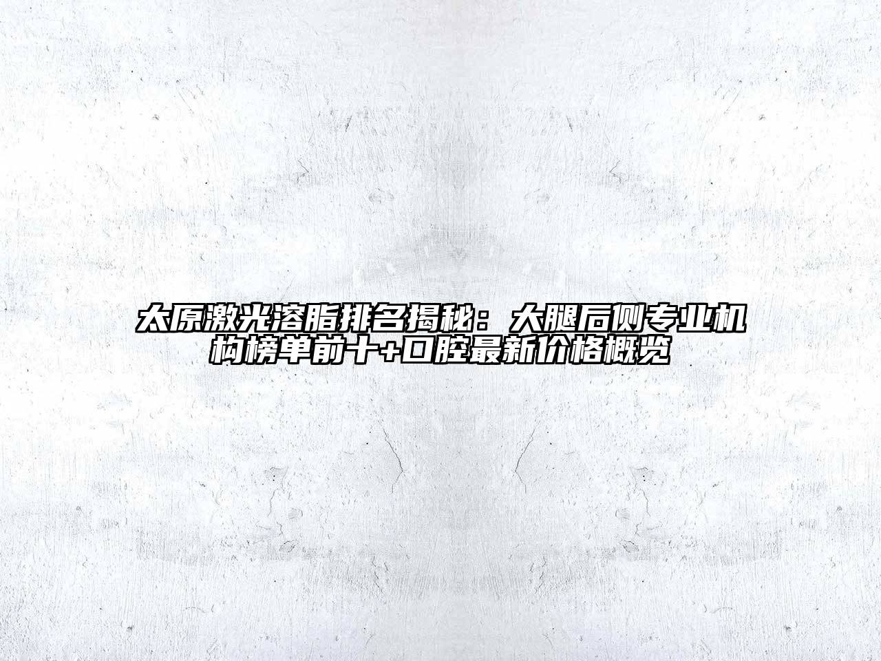 太原激光溶脂排名揭秘：大腿后侧专业机构榜单前十+口腔最新价格概览