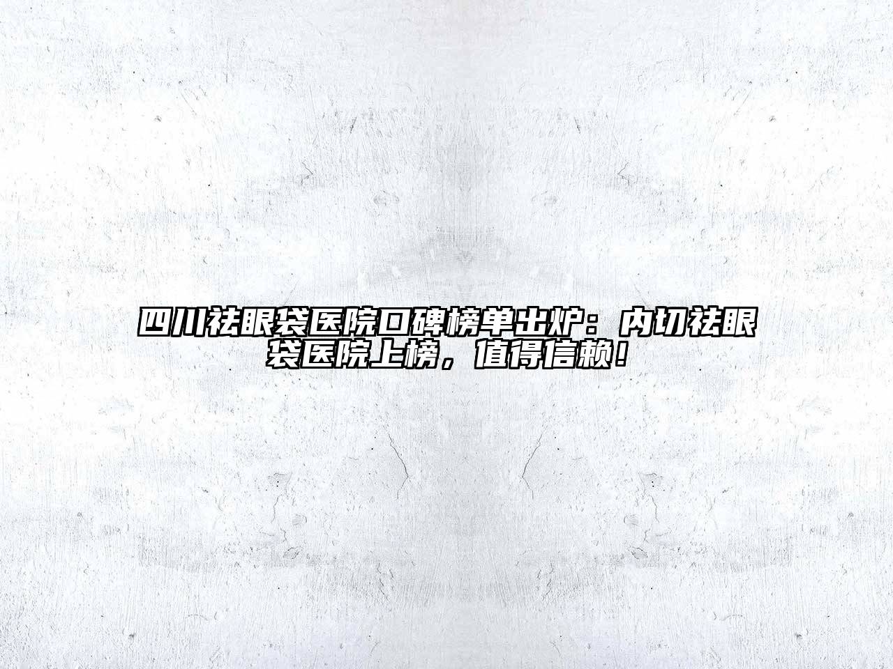 四川祛眼袋医院口碑榜单出炉：内切祛眼袋医院上榜，值得信赖！