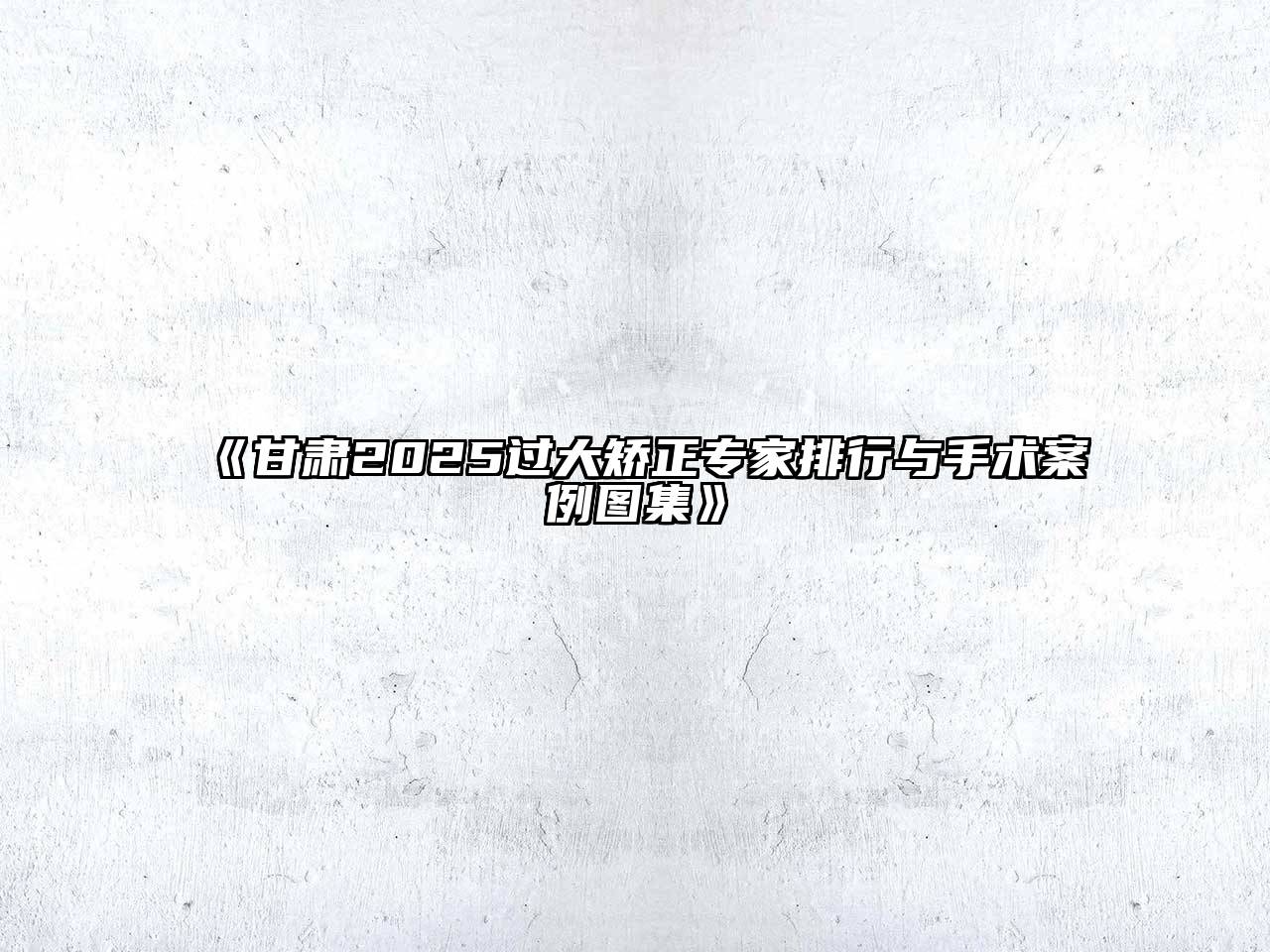 甘肃2025过大矫正专家排行与手术案例图集