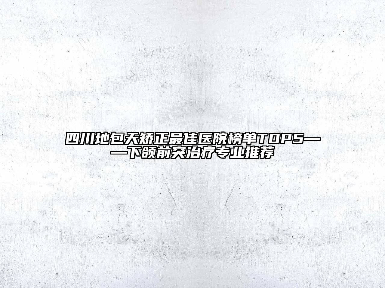 四川地包天矫正最佳医院榜单TOP5——下颌前突治疗专业推荐