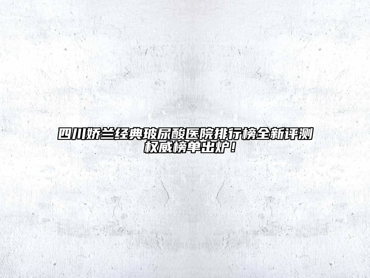四川娇兰经典玻尿酸医院排行榜全新评测 权威榜单出炉！