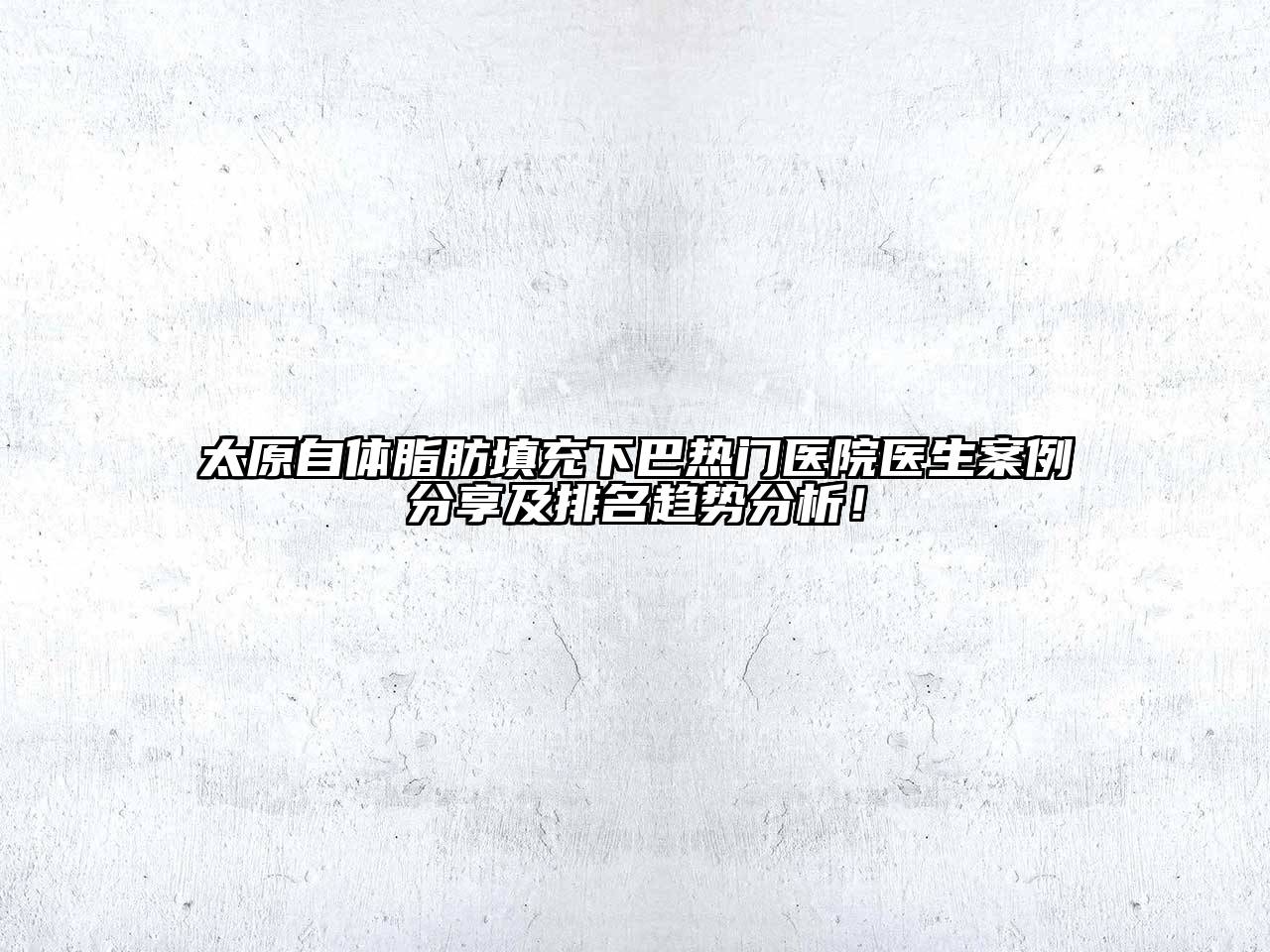 太原自体脂肪填充下巴热门医院医生案例分享及排名趋势分析！