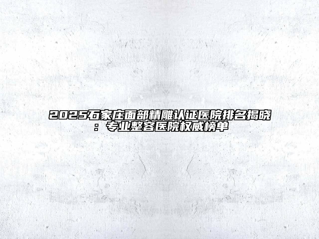 2025石家庄面部精雕认证医院排名揭晓：专业整容医院权威榜单