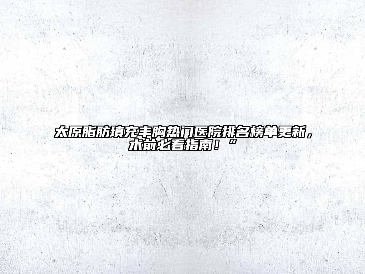 太原脂肪填充丰胸热门医院排名榜单更新，术前必看指南！”