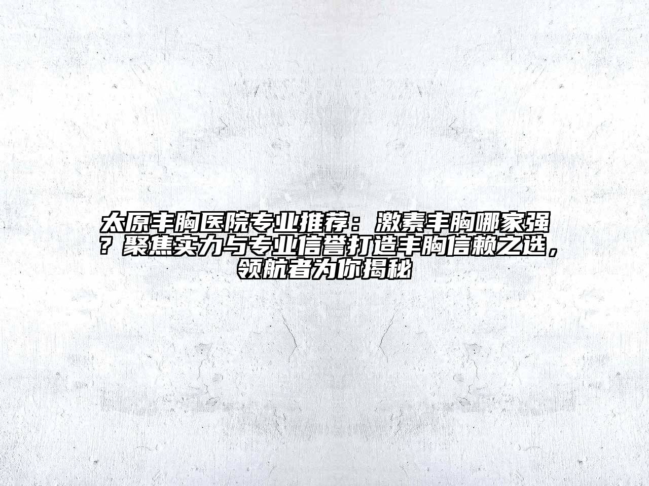 太原丰胸医院专业推荐：激素丰胸哪家强？聚焦实力与专业信誉打造丰胸信赖之选，领航者为你揭秘