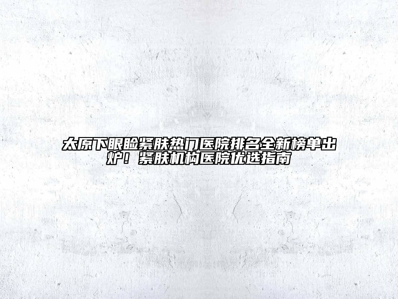 太原下眼睑紧肤热门医院排名全新榜单出炉！紧肤机构医院优选指南