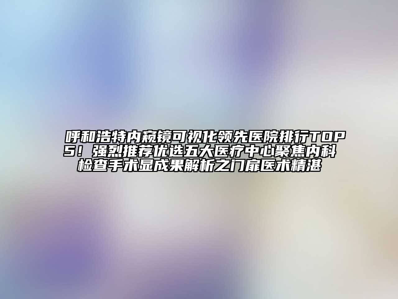 呼和浩特内窥镜可视化领先医院排行TOP5！强烈推荐优选五大医疗中心聚焦内科检查手术显成果解析之门扉医术精湛