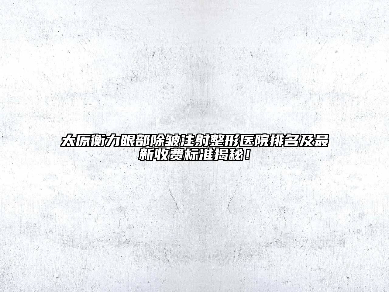 太原衡力眼部除皱注射整形医院排名及最新收费标准揭秘！
