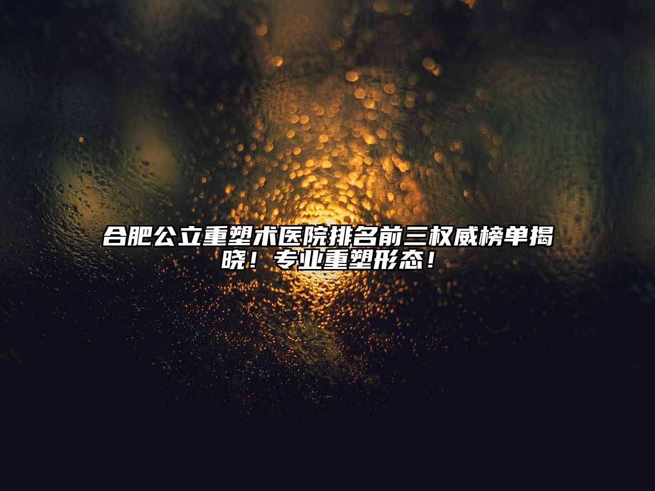 合肥公立重塑术医院排名前三权威榜单揭晓！专业重塑形态！