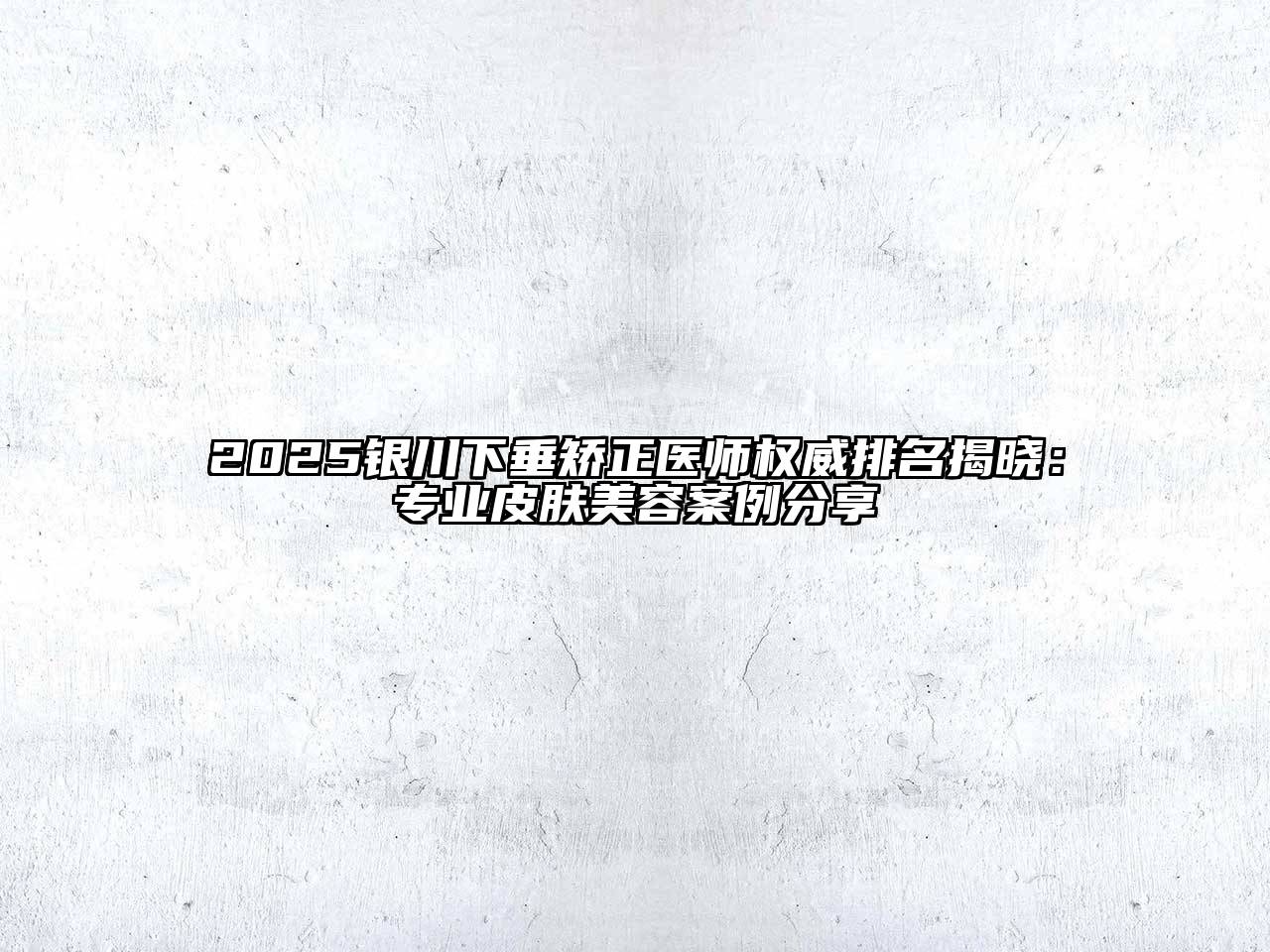 2025银川下垂矫正医师权威排名揭晓：专业皮肤美容案例分享