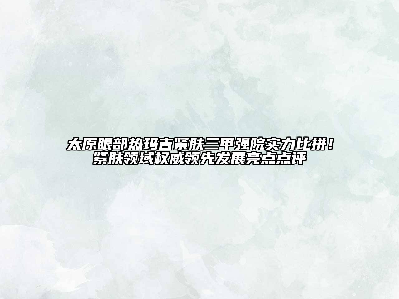 太原眼部热玛吉紧肤三甲强院实力比拼！紧肤领域权威领先发展亮点点评