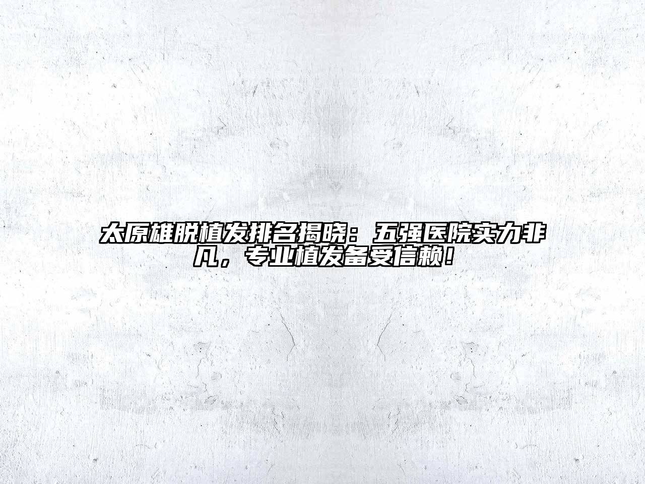 太原雄脱植发排名揭晓：五强医院实力非凡，专业植发备受信赖！