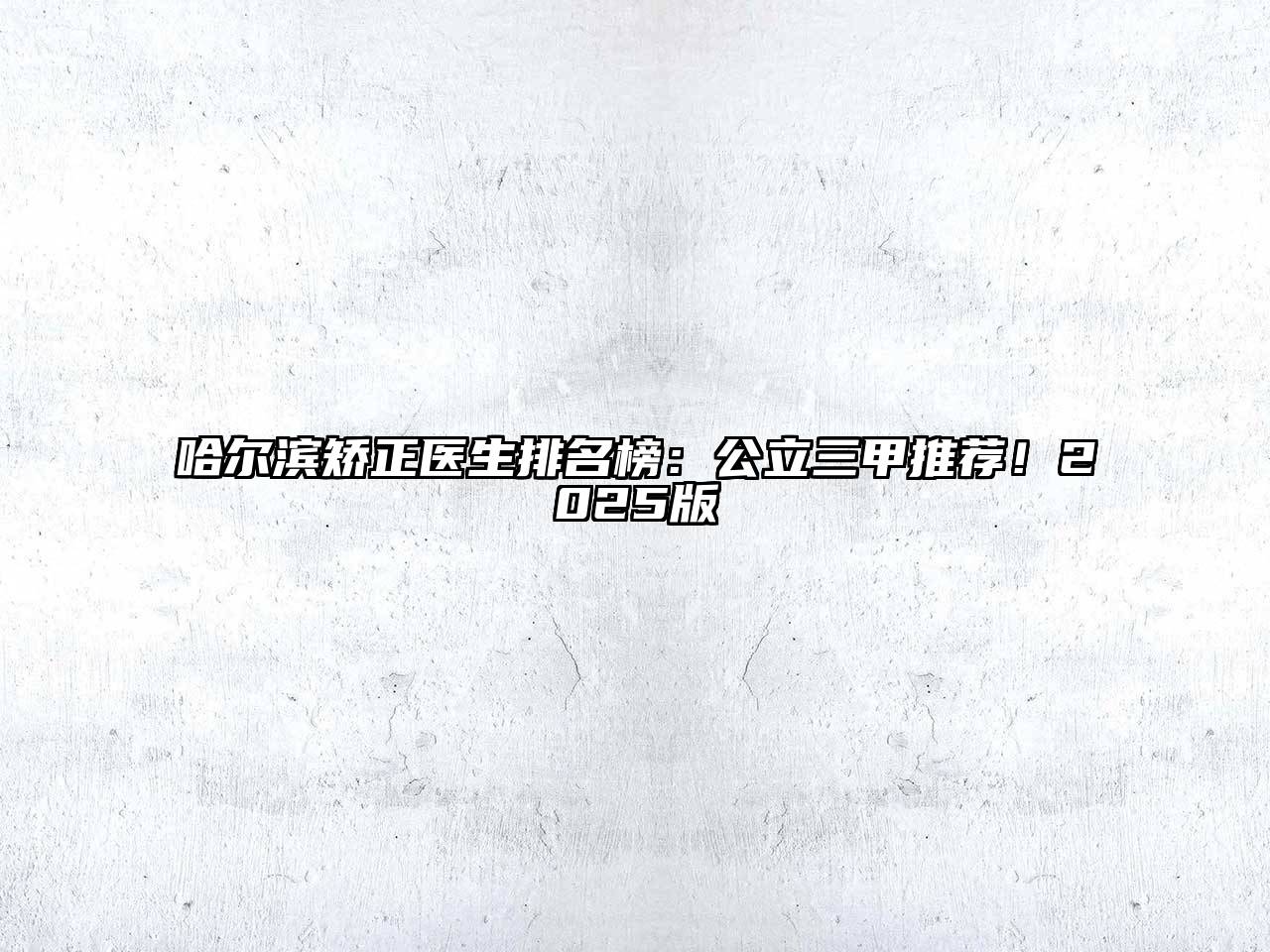 哈尔滨矫正医生排名榜：公立三甲推荐！2025版