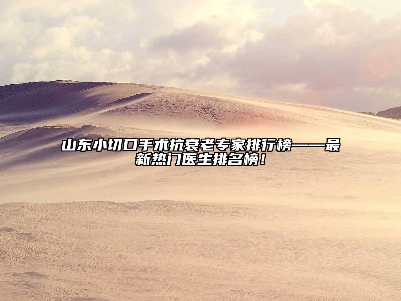 山东小切口手术抗衰老专家排行榜——最新热门医生排名榜！