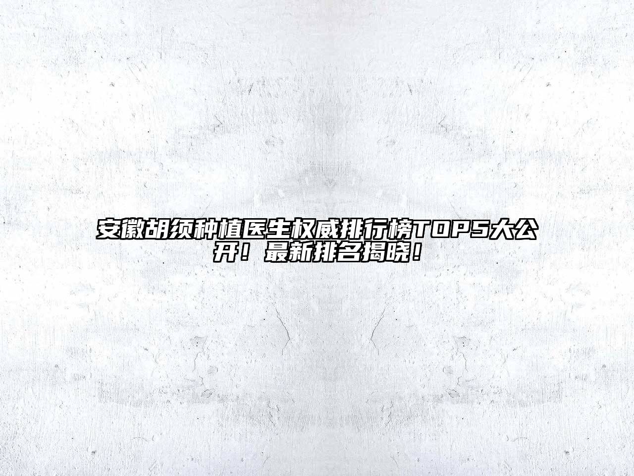 安徽胡须种植医生权威排行榜TOP5大公开！最新排名揭晓！