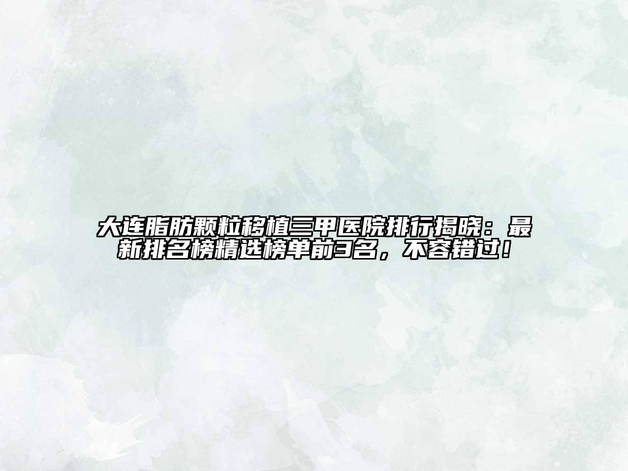大连脂肪颗粒移植三甲医院排行揭晓：最新排名榜精选榜单前3名，不容错过！
