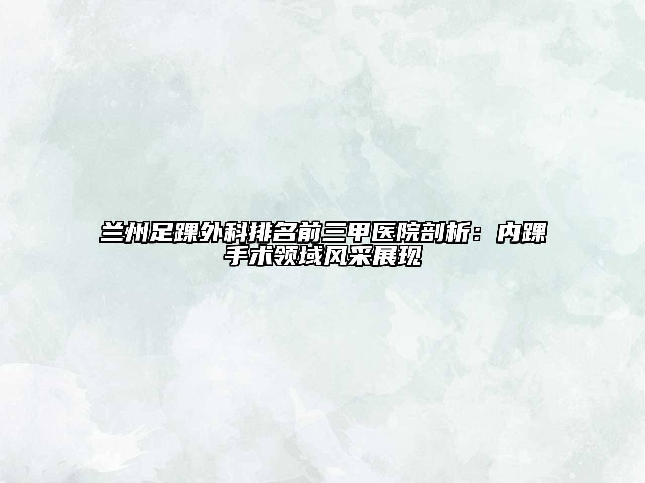 兰州足踝外科排名前三甲医院剖析：内踝手术领域风采展现