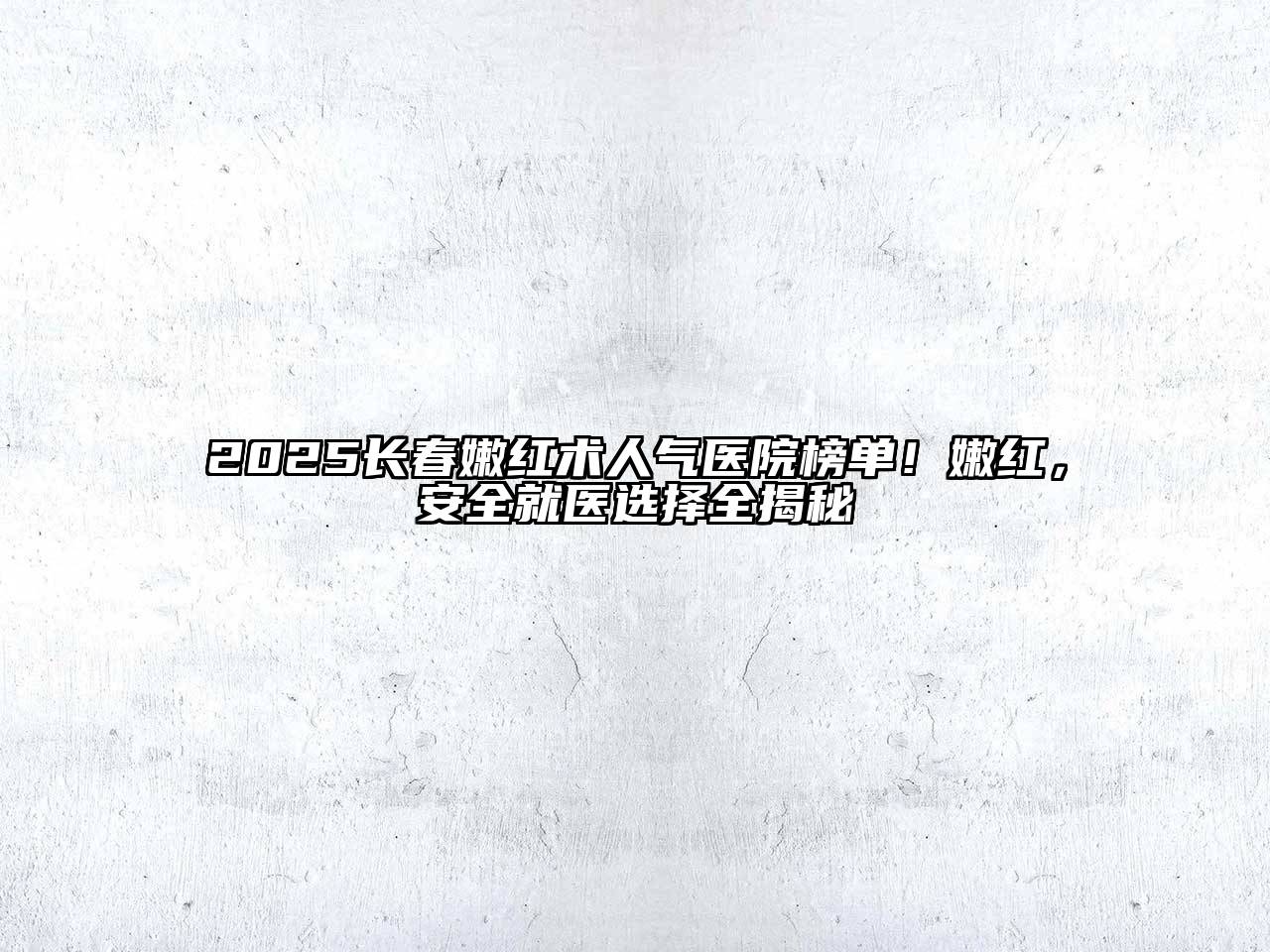 2025长春嫩红术人气医院榜单！嫩红，安全就医选择全揭秘