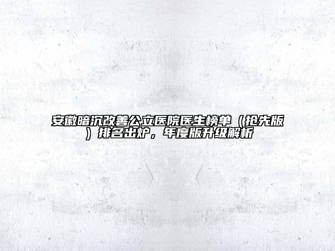安徽暗沉改善公立医院医生榜单（抢先版）排名出炉，年度版升级解析