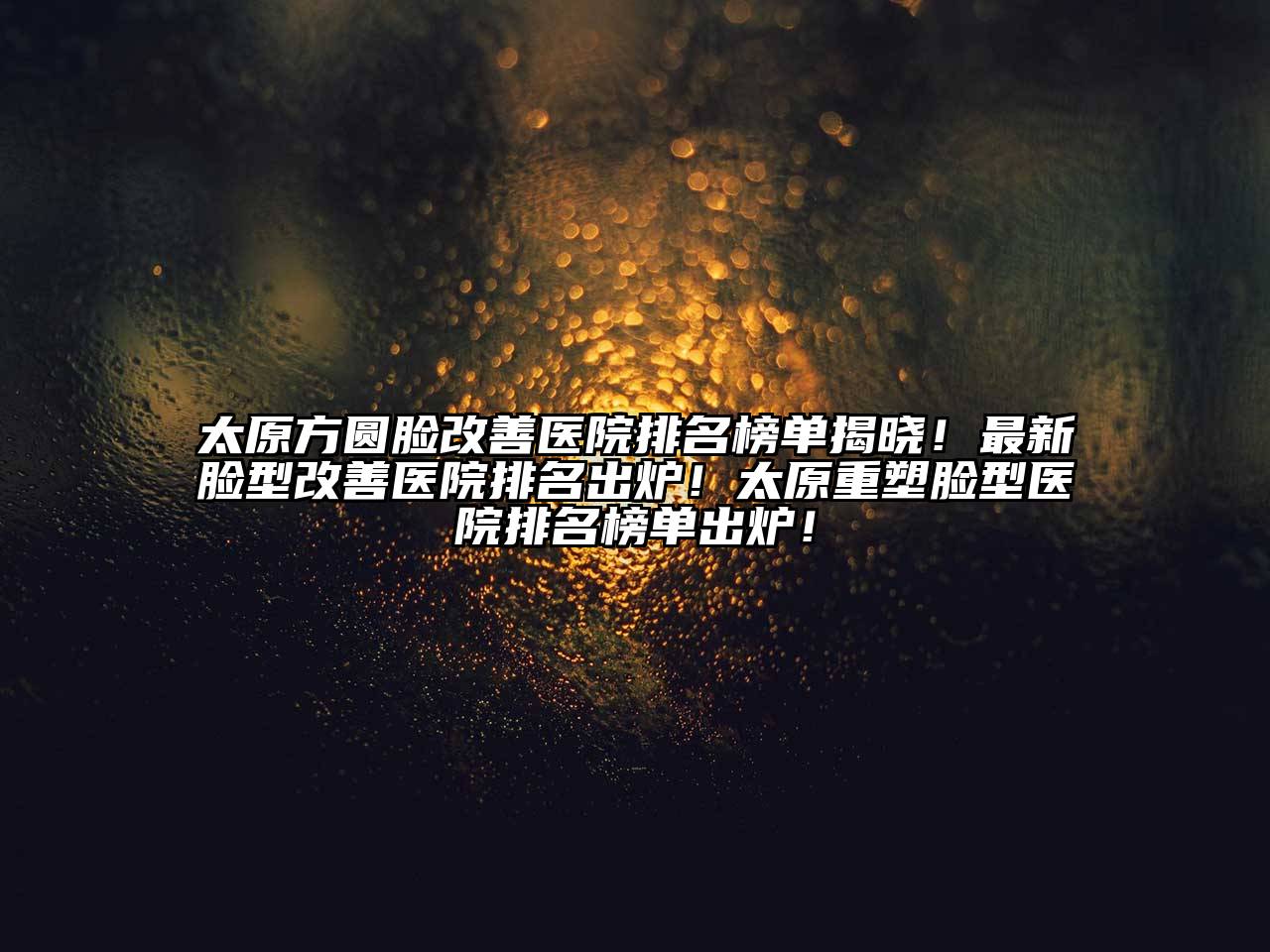 太原方圆脸改善医院排名榜单揭晓！最新脸型改善医院排名出炉！太原重塑脸型医院排名榜单出炉！