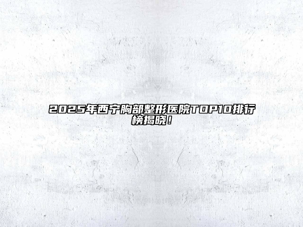 2025年西宁胸部整形医院TOP10排行榜揭晓！