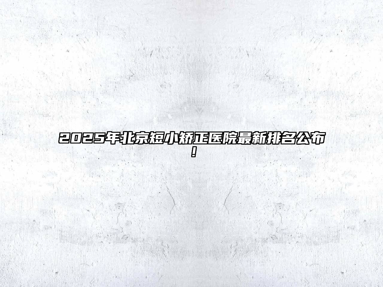 2025年北京短小矫正医院最新排名公布！