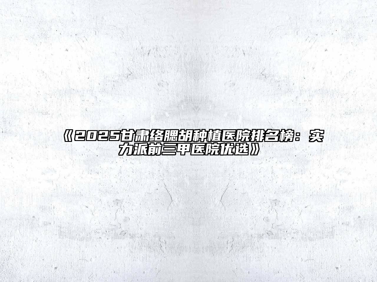 2025甘肃络腮胡种植医院排名榜：实力派前三甲医院优选