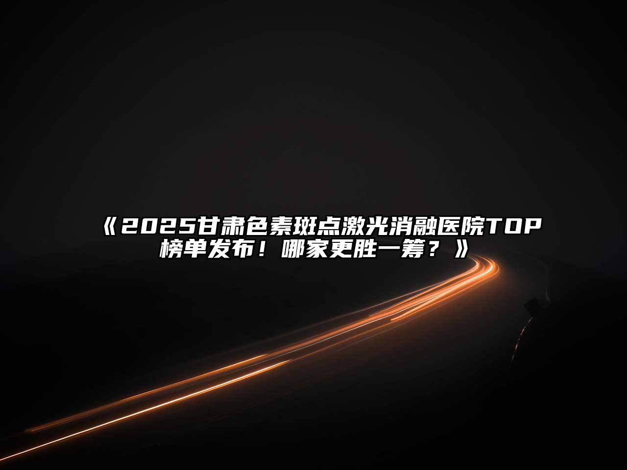 2025甘肃色素斑点激光消融医院TOP榜单发布！哪家更胜一筹？