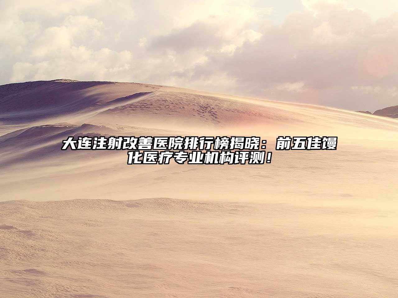 大连注射改善医院排行榜揭晓：前五佳馒化医疗专业机构评测！