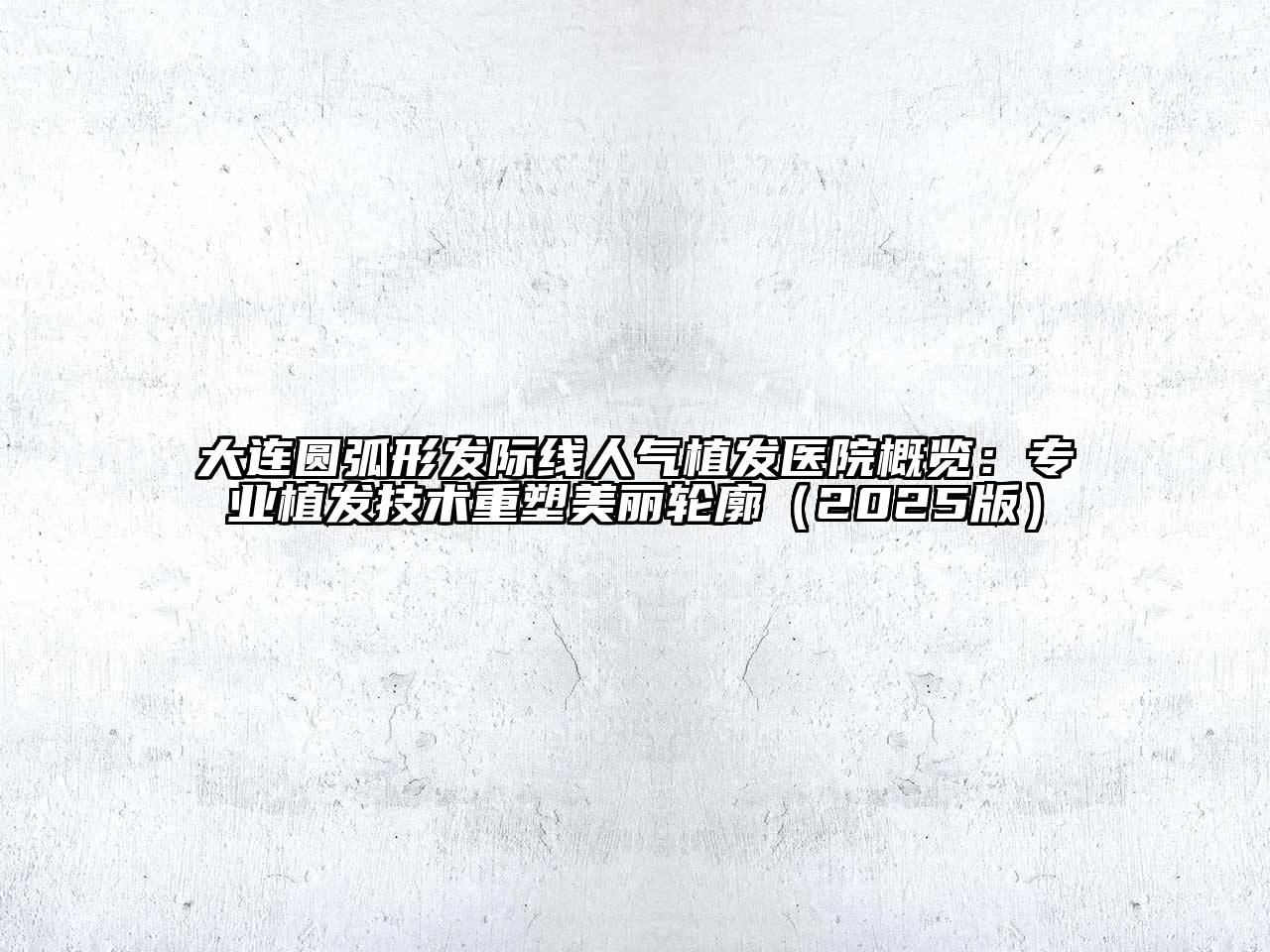 大连圆弧形发际线人气植发医院概览：专业植发技术重塑美丽轮廓2025年