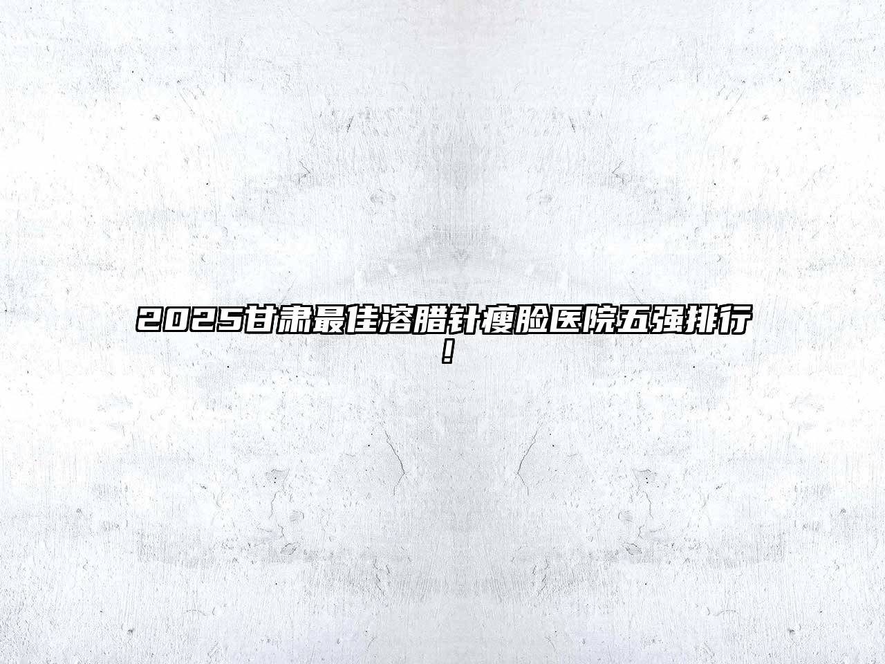 2025甘肃最佳溶腊针瘦脸医院五强排行！