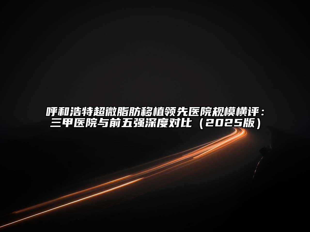 呼和浩特超微脂肪移植领先医院规模横评：三甲医院与前五强深度对比2025年