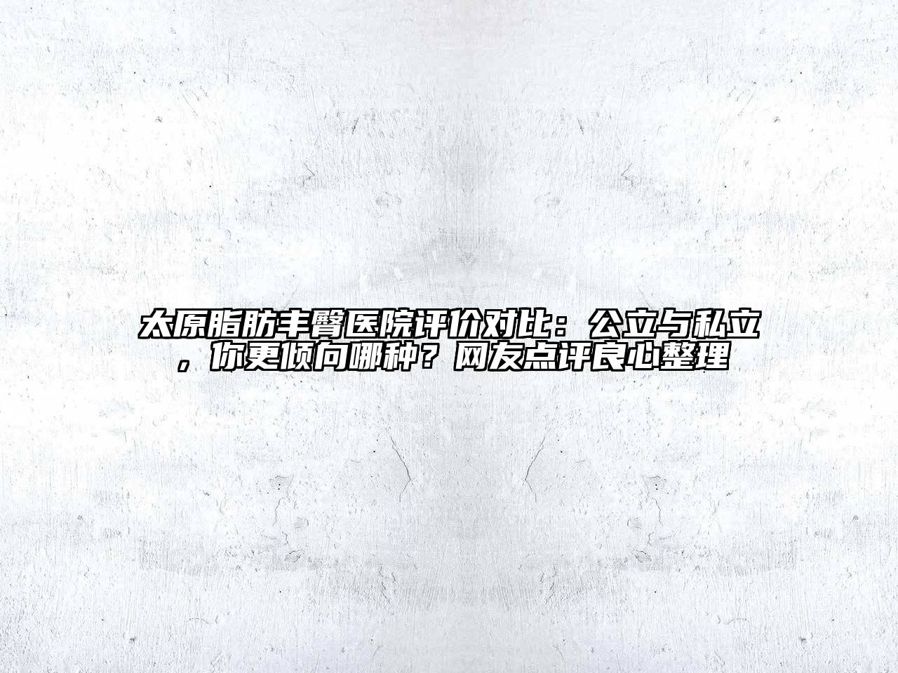 太原脂肪丰臀医院评价对比：公立与私立，你更倾向哪种？网友点评良心整理