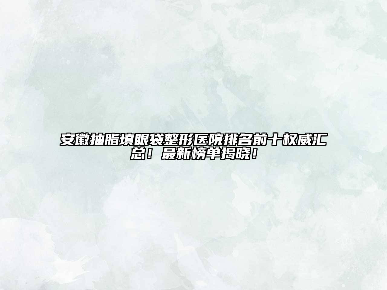 安徽抽脂填眼袋整形医院排名前十权威汇总！最新榜单揭晓！