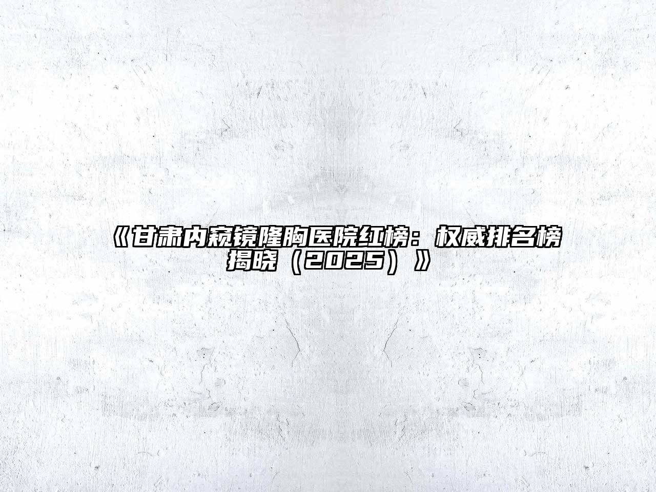 甘肃内窥镜隆胸医院红榜：权威排名榜揭晓2025年