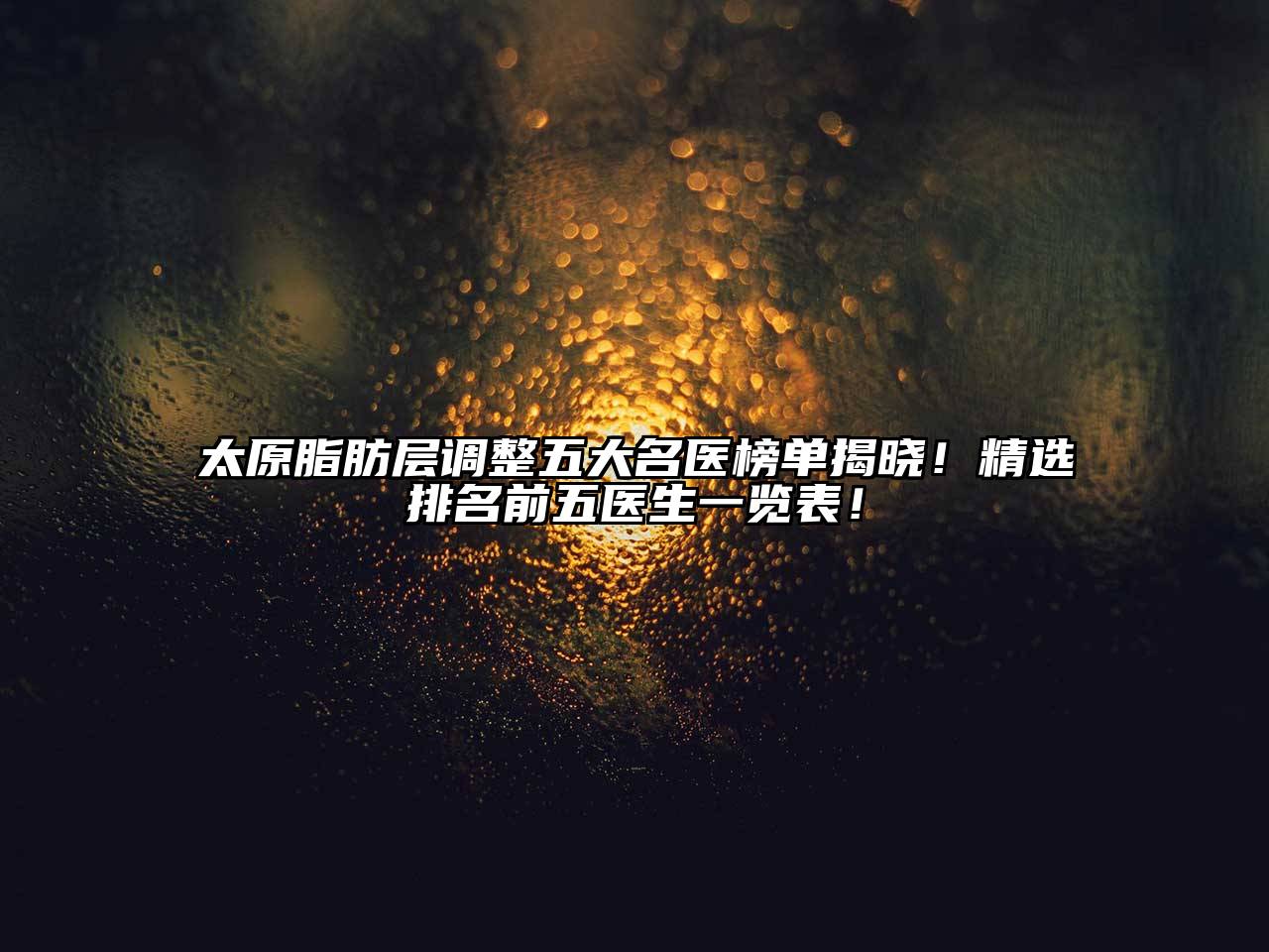 太原脂肪层调整五大名医榜单揭晓！精选排名前五医生一览表！