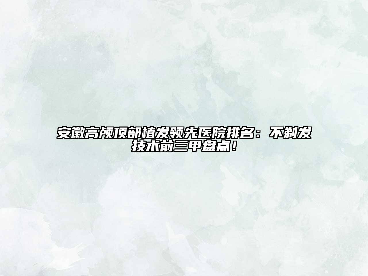 安徽高颅顶部植发领先医院排名：不剃发技术前三甲盘点！