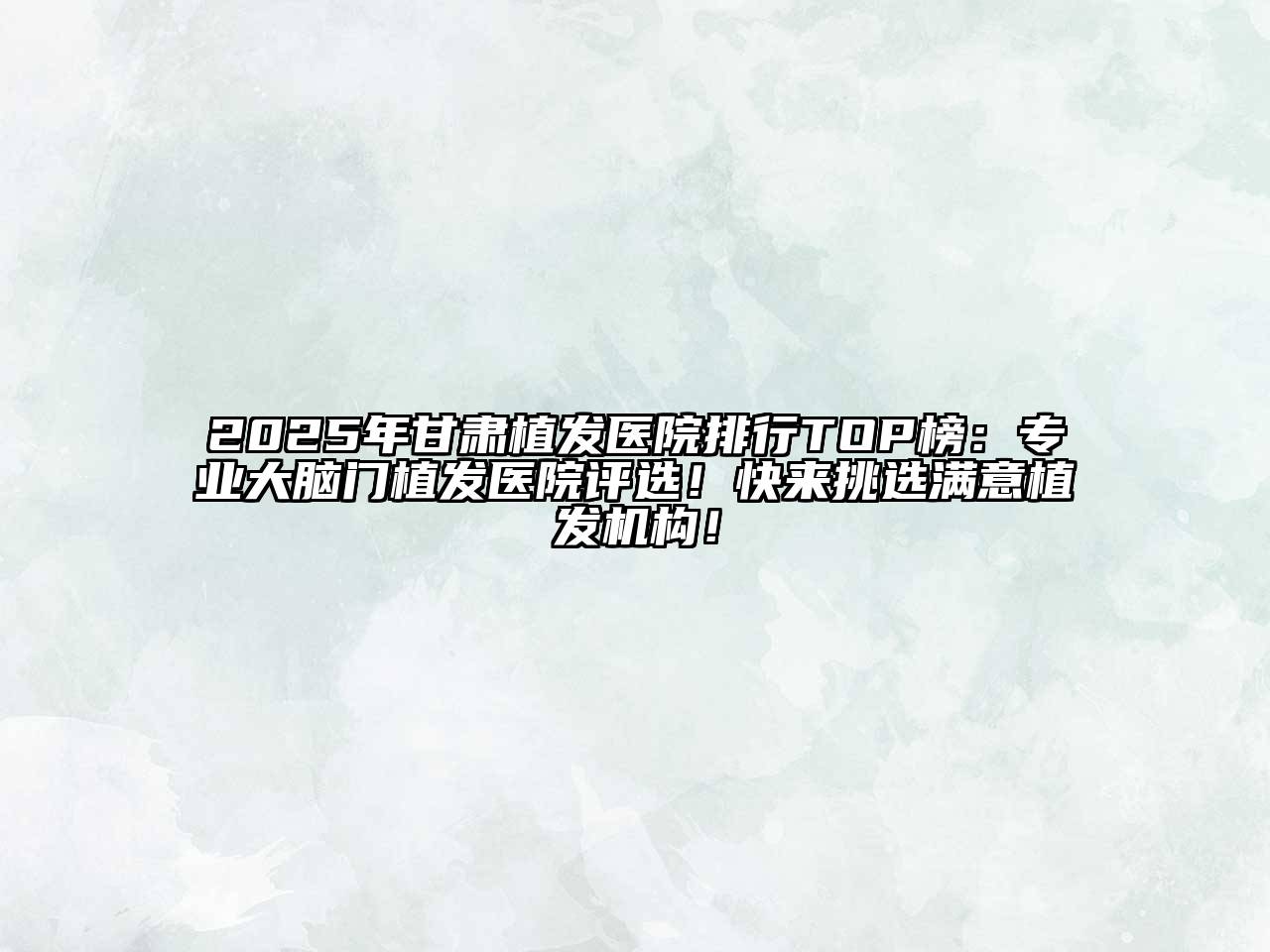 2025年甘肃植发医院排行TOP榜：专业大脑门植发医院评选！快来挑选满意植发机构！