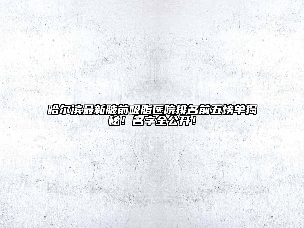 哈尔滨最新腋前吸脂医院排名前五榜单揭秘！名字全公开！