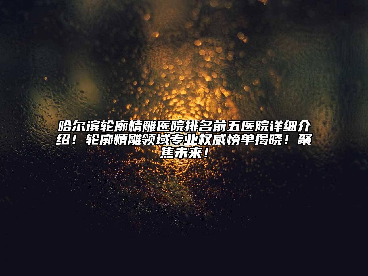 哈尔滨轮廓精雕医院排名前五医院详细介绍！轮廓精雕领域专业权威榜单揭晓！聚焦未来！