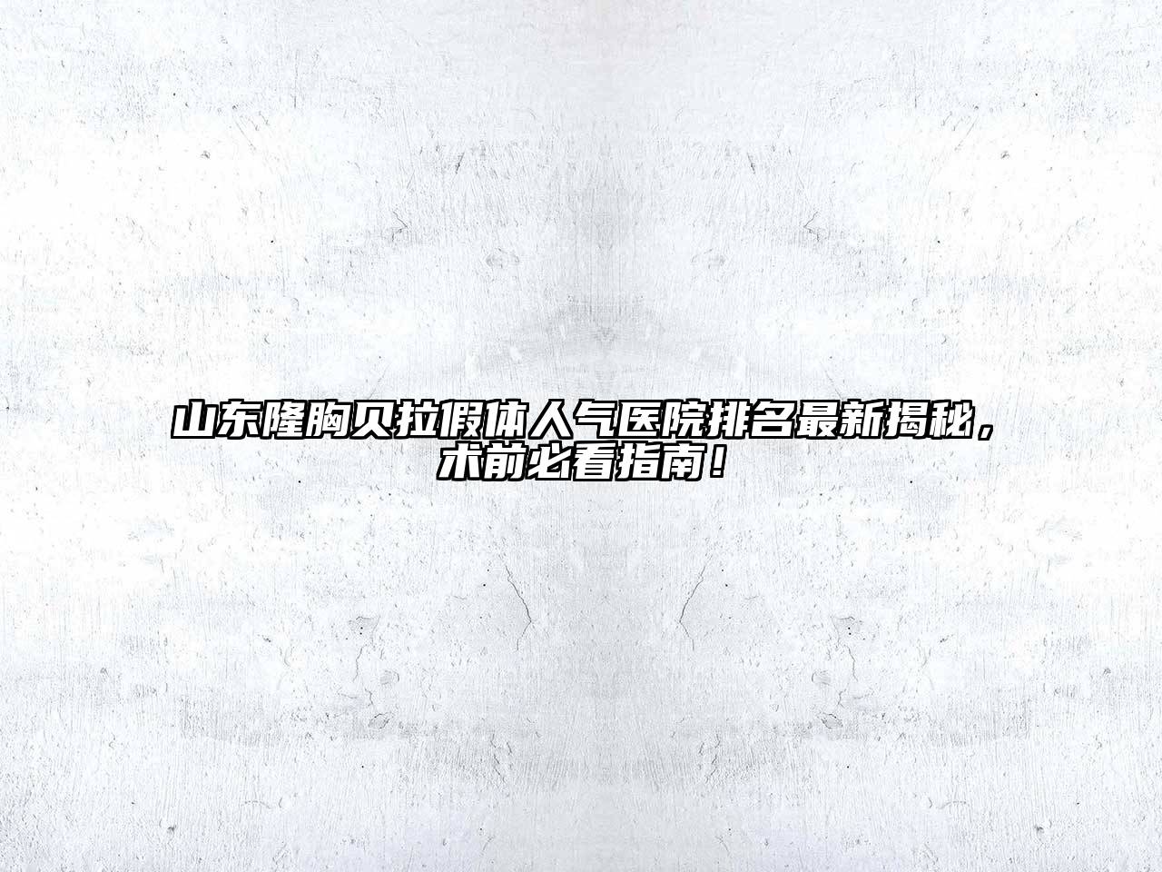 山东隆胸贝拉假体人气医院排名最新揭秘，术前必看指南！