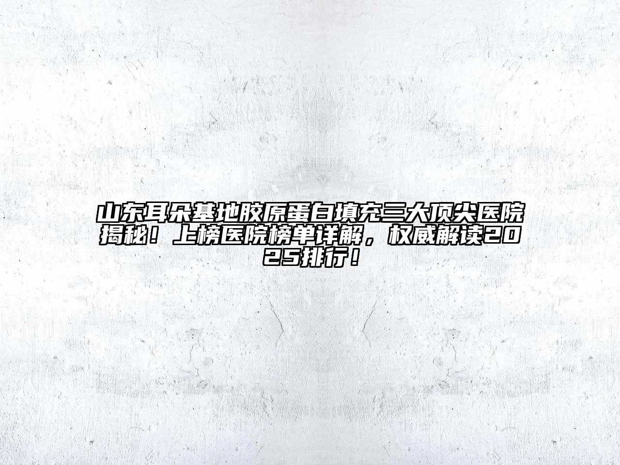 山东耳朵基地胶原蛋白填充三大顶尖医院揭秘！上榜医院榜单详解，权威解读2025排行！