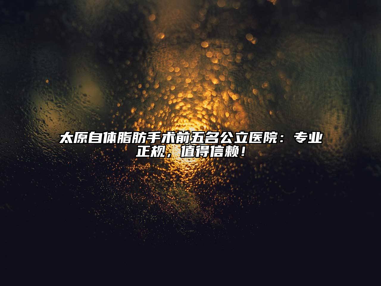 太原自体脂肪手术前五名公立医院：专业正规，值得信赖！