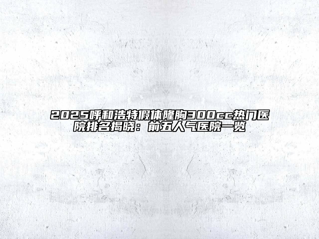 2025呼和浩特假体隆胸300cc热门医院排名揭晓：前五人气医院一览